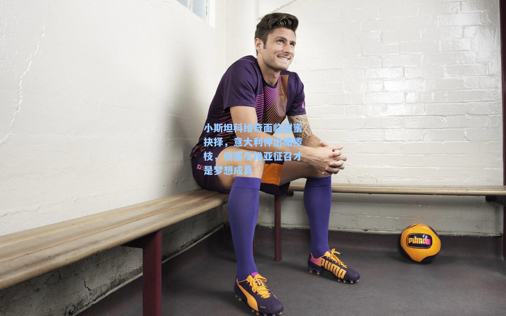 小斯坦科维奇面临甜蜜抉择,意大利伸出橄榄枝,但塞尔维亚征召才是梦想成真